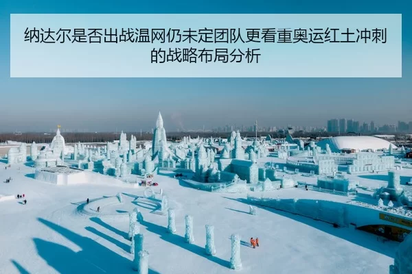 纳达尔是否出战温网仍未定团队更看重奥运红土冲刺的战略布局分析