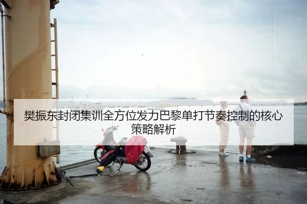 樊振东封闭集训全方位发力巴黎单打节奏控制的核心策略解析
