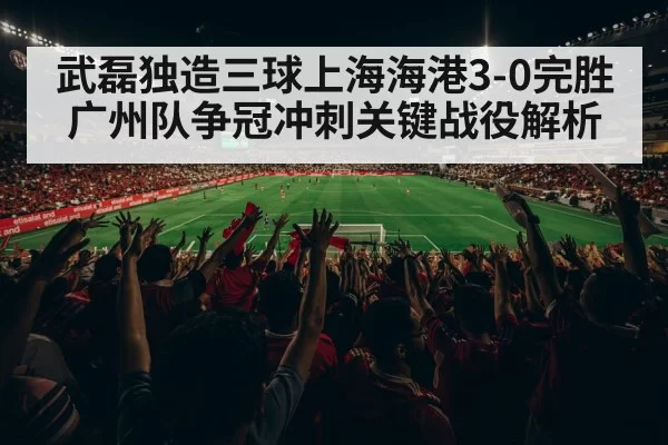 武磊独造三球上海海港3-0完胜广州队争冠冲刺关键战役解析
