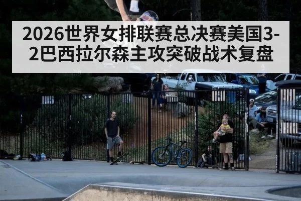2026世界女排联赛总决赛美国3-2巴西拉尔森主攻突破战术复盘