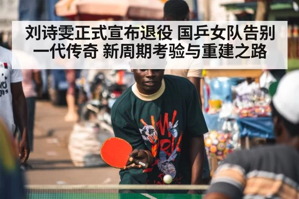 刘诗雯正式宣布退役 国乒女队告别一代传奇 新周期考验与重建之路